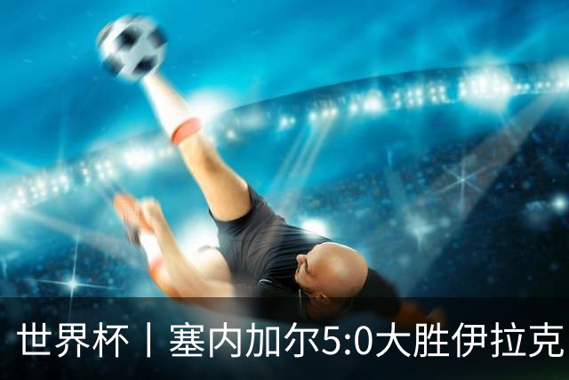 世界杯丨塞内加尔5:0大胜伊拉克 有望凭净胜球优势晋级